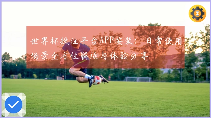 世界杯投注平台APP安装:日常使用场景全方位解读与体验分享