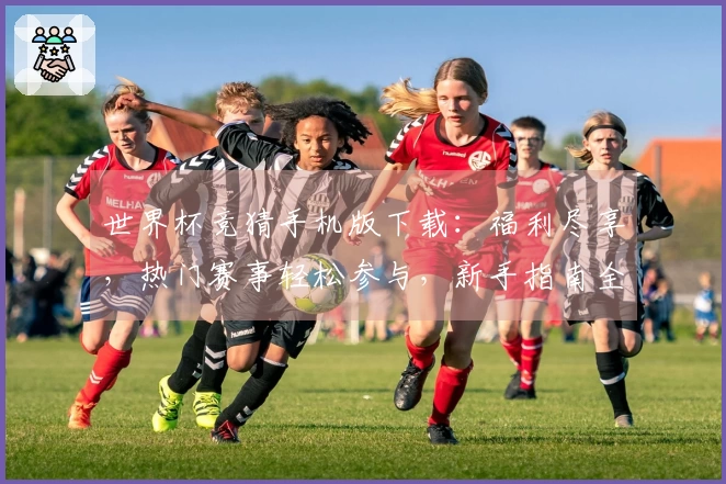 世界杯竞猜手机版下载：福利尽享，热门赛事轻松参与，新手指南全程陪伴